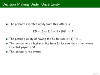Decision Making Under Uncertainty
The person’
s expected utility from this lottery is
EU = .5 (2)
1
2 + .5 (0)
1
2 = .7
The person’
s utility of having the $1 for sure is (1)
1
2 = 1.
This person gets a higher utility from $1 for sure than a bet whose
expected payo¤ is $1.
This person is risk averse.
28 / 68
 