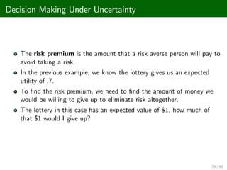Decision Making Under Uncertainty
The risk premium is the amount that a risk averse person will pay to
avoid taking a risk.
In the previous example, we know the lottery gives us an expected
utility of .7.
To …nd the risk premium, we need to …nd the amount of money we
would be willing to give up to eliminate risk altogether.
The lottery in this case has an expected value of $1, how much of
that $1 would I give up?
29 / 68
 