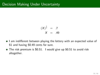 Decision Making Under Uncertainty
(X)
1
2 = .7
X = .49
I am indi¤erent between playing the lottery with an expected value of
$1 and having $0.49 cents for sure.
The risk premium is $0.51. I would give up $0.51 to avoid risk
altogether.
30 / 68
 