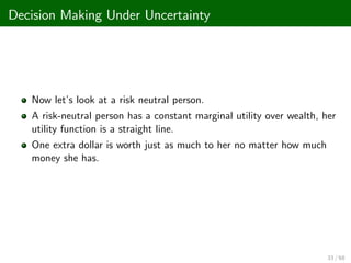 Decision Making Under Uncertainty
Now let’
s look at a risk neutral person.
A risk-neutral person has a constant marginal utility over wealth, her
utility function is a straight line.
One extra dollar is worth just as much to her no matter how much
money she has.
33 / 68
 