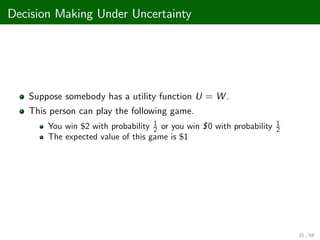 Decision Making Under Uncertainty
Suppose somebody has a utility function U = W .
This person can play the following game.
You win $2 with probability 1
2 or you win $0 with probability 1
2
The expected value of this game is $1
35 / 68
 