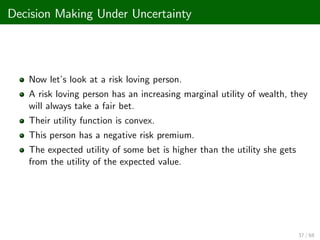 Decision Making Under Uncertainty
Now let’
s look at a risk loving person.
A risk loving person has an increasing marginal utility of wealth, they
will always take a fair bet.
Their utility function is convex.
This person has a negative risk premium.
The expected utility of some bet is higher than the utility she gets
from the utility of the expected value.
37 / 68
 