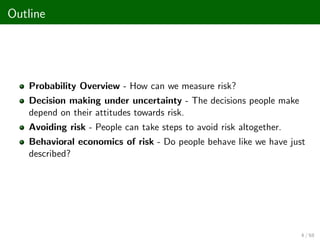 Outline
Probability Overview - How can we measure risk?
Decision making under uncertainty - The decisions people make
depend on their attitudes towards risk.
Avoiding risk - People can take steps to avoid risk altogether.
Behavioral economics of risk - Do people behave like we have just
described?
4 / 68
 