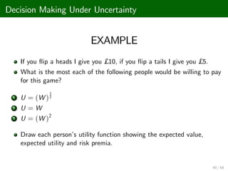 Decision Making Under Uncertainty
EXAMPLE
If you ‡ip a heads I give you £ 10, if you ‡ip a tails I give you £ 5.
What is the most each of the following people would be willing to pay
for this game?
1 U = (W )
1
2
2 U = W
3 U = (W )2
Draw each person’
s utility function showing the expected value,
expected utility and risk premia.
40 / 68
 