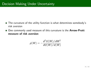 Decision Making Under Uncertainty
The curvature of the utility function is what determines somebody’
s
risk aversion
One commonly used measure of this curvature is the Arrow-Pratt
measure of risk aversion
ρ(W ) =
d2U(W )/dW 2
dU(W )/d(W )
41 / 68
 