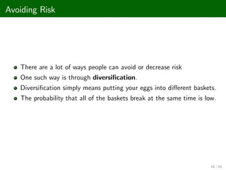Avoiding Risk
There are a lot of ways people can avoid or decrease risk
One such way is through diversi…cation.
Diversi…cation simply means putting your eggs into di¤erent baskets.
The probability that all of the baskets break at the same time is low.
44 / 68
 