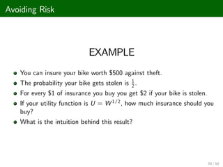 Avoiding Risk
EXAMPLE
You can insure your bike worth $500 against theft.
The probability your bike gets stolen is 1
2 .
For every $1 of insurance you buy you get $2 if your bike is stolen.
If your utility function is U = W 1/2, how much insurance should you
buy?
What is the intuition behind this result?
50 / 68
 