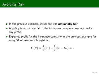 Avoiding Risk
In the previous example, insurance was actuarially fair.
A policy is actuarially fair if the insurance company does not make
any pro…t.
Expected pro…t for the insurance company in the previous example for
every $1 of insurance bought is
E (π) =
1
2
($1)
1
2
($1 $2) = 0
51 / 68
 