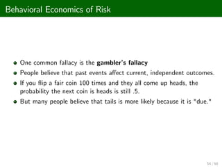 Behavioral Economics of Risk
One common fallacy is the gambler’
s fallacy
People believe that past events a¤ect current, independent outcomes.
If you ‡ip a fair coin 100 times and they all come up heads, the
probability the next coin is heads is still .5.
But many people believe that tails is more likely because it is "due."
54 / 68
 