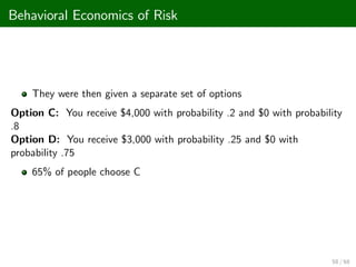 Behavioral Economics of Risk
They were then given a separate set of options
Option C: You receive $4,000 with probability .2 and $0 with probability
.8
Option D: You receive $3,000 with probability .25 and $0 with
probability .75
65% of people choose C
58 / 68
 