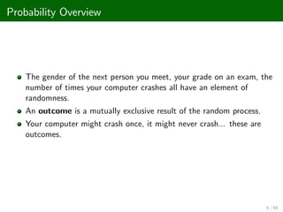 Probability Overview
The gender of the next person you meet, your grade on an exam, the
number of times your computer crashes all have an element of
randomness.
An outcome is a mutually exclusive result of the random process.
Your computer might crash once, it might never crash... these are
outcomes.
6 / 68
 