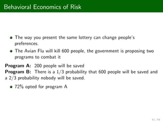 Behavioral Economics of Risk
The way you present the same lottery can change people’
s
preferences.
The Avian Flu will kill 600 people, the government is proposing two
programs to combat it
Program A: 200 people will be saved
Program B: There is a 1/3 probability that 600 people will be saved and
a 2/3 probability nobody will be saved.
72% opted for program A
61 / 68
 