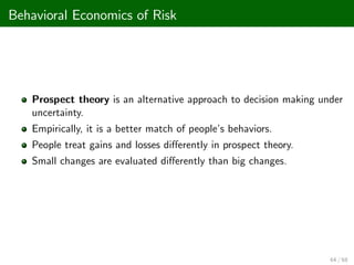 Behavioral Economics of Risk
Prospect theory is an alternative approach to decision making under
uncertainty.
Empirically, it is a better match of people’
s behaviors.
People treat gains and losses di¤erently in prospect theory.
Small changes are evaluated di¤erently than big changes.
64 / 68
 