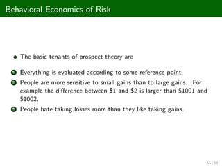 Behavioral Economics of Risk
The basic tenants of prospect theory are
1 Everything is evaluated according to some reference point.
2 People are more sensitive to small gains than to large gains. For
example the di¤erence between $1 and $2 is larger than $1001 and
$1002.
3 People hate taking losses more than they like taking gains.
65 / 68
 