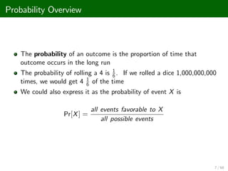 Probability Overview
The probability of an outcome is the proportion of time that
outcome occurs in the long run
The probability of rolling a 4 is 1
6 . If we rolled a dice 1,000,000,000
times, we would get 4 1
6 of the time
We could also express it as the probability of event X is
Pr[X] =
all events favorable to X
all possible events
7 / 68
 