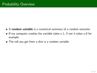 Probability Overview
A random variable is a numerical summary of a random outcome.
If my computer crashes the variable takes a 1, if not it takes a 0 for
example.
The roll you get from a dice is a random variable.
8 / 68
 
