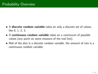 Probability Overview
A discrete random variable takes on only a discrete set of values,
like 0, 1, 2, 3.
A continuous random variable takes on a continuum of possible
values (any point on some measure of the real line).
Roll of the dice is a discrete random variable, the amount of rain is a
continuous random variable.
9 / 68
 
