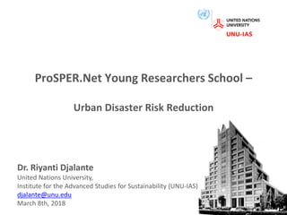 ProSPER.Net Young Researchers School –
Urban Disaster Risk Reduction
Dr. Riyanti Djalante
United Nations University,
Institute for the Advanced Studies for Sustainability (UNU-IAS)
djalante@unu.edu
March 8th, 2018 1
 
