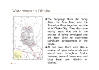 Waterways in Dhaka
The Buriganga River, the Turag
River, the Balu River, and the
Sitalakhya River together, encircle
all of Dhaka City. They also serve
nearby areas that are in the
process of being developed and
are most likely to experience
significant development in the
future.
At one time, there were also a
number of open water canals and
inland lakes throughout Dhaka.
However, many of these canals and
lakes have been filled-in or
blocked.
10
 