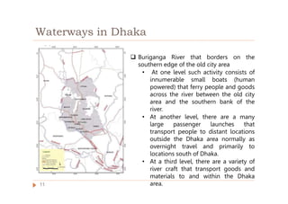 Waterways in Dhaka
 Buriganga River that borders on the
southern edge of the old city area
• At one level such activity consists of
innumerable small boats (human
powered) that ferry people and goods
across the river between the old city
area and the southern bank of the
river.
• At another level, there are a many
large passenger launches that
transport people to distant locations
outside the Dhaka area normally as
overnight travel and primarily to
locations south of Dhaka.
• At a third level, there are a variety of
river craft that transport goods and
materials to and within the Dhaka
area.
11
 