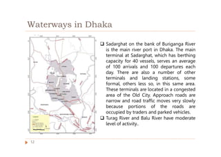 Waterways in Dhaka
 Sadarghat on the bank of Buriganga River
is the main river port in Dhaka. The main
terminal at Sadarghat, which has berthing
capacity for 40 vessels, serves an average
of 100 arrivals and 100 departures each
day. There are also a number of other
terminals and landing stations, some
formal, others less so, in this same area.
These terminals are located in a congested
area of the Old City. Approach roads are
narrow and road traffic moves very slowly
because portions of the roads are
occupied by traders and parked vehicles.
 Turag River and Balu River have moderate
level of activity..
12
 