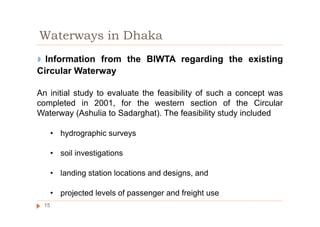 ◗ Information from the BIWTA regarding the existing
Circular Waterway
An initial study to evaluate the feasibility of such a concept was
completed in 2001, for the western section of the Circular
Waterway (Ashulia to Sadarghat). The feasibility study included
• hydrographic surveys
• soil investigations
• landing station locations and designs, and
• projected levels of passenger and freight use
Waterways in Dhaka
15
 