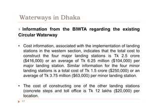 ◗ Information from the BIWTA regarding the existing
Circular Waterway
• Cost information, associated with the implementation of landing
stations in the western section, indicates that the total cost to
construct the four major landing stations is Tk 2.5 crore
($416,000) or an average of Tk 6.25 million ($104,000) per
major landing station. Similar information for the four minor
landing stations is a total cost of Tk 1.5 crore ($250,000) or an
average of Tk 3.75 million ($63,000) per minor landing station.
• The cost of constructing one of the other landing stations
(concrete steps and toll office is Tk 12 lakhs ($20,000) per
location.
Waterways in Dhaka
17
 