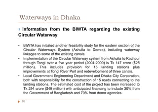 ◗ Information from the BIWTA regarding the existing
Circular Waterway
• BIWTA has initiated another feasibility study for the eastern section of the
Circular Waterways System (Ashulia to Demra), including waterway
linkages to some of the existing canals.
• Implementation of the Circular Waterway system from Ashulia to Kachpur
through Tongi over a five year period (2004-2009) is Tk 147 crore ($25
million). This includes provision for 15 landing stations plus
improvements at Tongi River Port and redevelopment of three canals.
• Local Government Engineering Department and Dhaka City Corporation,
both with responsibility for the construction of 15 roads connecting to the
landing stations. The estimated cost of the project has been increased to
Tk 294 crore ($49 million) with anticipated financing to include 30% from
the Government of Bangladesh and 70% from donor agencies.
Waterways in Dhaka
18
 