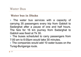 Water Bus
◗ The water bus services with a capacity of
carrying 35 passengers every trip from Gabtoli to
Sadarghat after a pause of one and half hours.
The fare for 16 km journey from Sadarghat to
Gabtoli was fixed at Tk 30.
◗ The buses scheduled to carry passengers from
7:00 am to 6:00pm would take 30 minutes.
◗ The companies would add 10 water buses on the
Turag-Buriganga route.
Water bus in Dhaka
23
 
