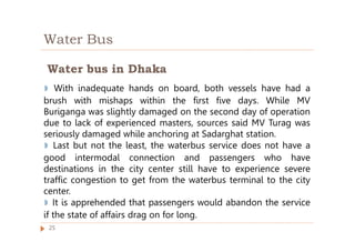 Water Bus
◗ With inadequate hands on board, both vessels have had a
brush with mishaps within the first five days. While MV
Buriganga was slightly damaged on the second day of operation
due to lack of experienced masters, sources said MV Turag was
seriously damaged while anchoring at Sadarghat station.
◗ Last but not the least, the waterbus service does not have a
good intermodal connection and passengers who have
destinations in the city center still have to experience severe
traffic congestion to get from the waterbus terminal to the city
center.
◗ It is apprehended that passengers would abandon the service
if the state of affairs drag on for long.
Water bus in Dhaka
25
 