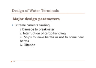 Design of Water Terminals
◗ Extreme currents causing
i. Damage to breakwater
ii. Interruption of cargo handling
iii. Ships to leave berths or not to come near
berths
iv. Siltation
Major design parameters
28
 