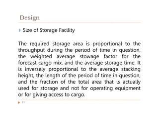 Design
◗ Size of Storage Facility
The required storage area is proportional to the
throughput during the period of time in question,
the weighted average stowage factor for the
forecast cargo mix, and the average storage time. It
is inversely proportional to the average stacking
height, the length of the period of time in question,
and the fraction of the total area that is actually
used for storage and not for operating equipment
or for giving access to cargo.
31
 