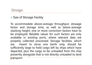 Design
◗ Size of Storage Facility
To accommodate above-average throughput, stowage
factor and storage time, as well as below-average
stacking height, one or more correction factors have to
be employed. Reliable values for such factors are only
available in existing ports, where relevant data are
properly collected processed. Storage facilities, which
are meant to serve one berth only, should be
sufficiently large to hold cargo left by ships which have
departed, plus the cargo to be unloaded from the ship
presently alongside that is not directly unloaded to land
transport.
32
 
