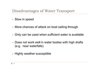 Disadvantages of Water Transport
◗ Slow in speed
◗ More chances of attack on boat sailing through
◗ Only can be used when sufficient water is available
◗ Does not work well in water bodies with high drafts
(e.g. near waterfalls)
◗ Highly weather susceptible
4
 