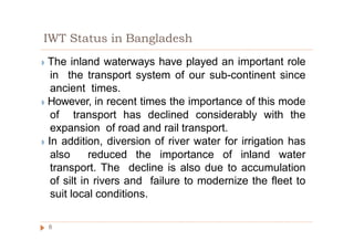 IWT Status in Bangladesh
◗ The inland waterways have played an important role
in the transport system of our sub-continent since
ancient times.
◗ However, in recent times the importance of this mode
of transport has declined considerably with the
expansion of road and rail transport.
◗ In addition, diversion of river water for irrigation has
also reduced the importance of inland water
transport. The decline is also due to accumulation
of silt in rivers and failure to modernize the fleet to
suit local conditions.
6
 