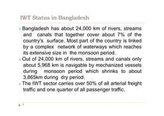 IWT Status in Bangladesh
◗ Bangladesh has about 24,000 km of rivers, streams
and canals that together cover about 7% of the
country's surface. Most part of the country is linked
by a complex network of waterways which reaches
its extensive size in the monsoon period.
◗ Out of 24,000 km of rivers, streams and canals only
about 5,968 km is navigable by mechanized vessels
during monsoon period which shrinks to about
3,865km during dry period.
◗ The IWT sector carries over 50% of all arterial freight
traffic and one quarter of all passenger traffic.
7
 