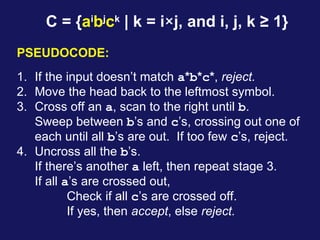 C = {ai
bj
ck
| k = i×j, and i, j, k ≥ 1}
1. If the input doesn’t match a*b*c*, reject.
2. Move the head back to the leftmost symbol.
3. Cross off an a, scan to the right until b.
Sweep between b’s and c’s, crossing out one of
each until all b’s are out. If too few c’s, reject.
4. Uncross all the b’s.
If there’s another a left, then repeat stage 3.
If all a’s are crossed out,
Check if all c’s are crossed off.
If yes, then accept, else reject.
PSEUDOCODE:
 