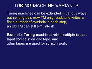 TURING-MACHINE VARIANTS
Turing machines can be extended in various ways,
but so long as a new TM only reads and writes a
finite number of symbols in each step,
an old TM can still simulate it!
Example: Turing machines with multiple tapes.
Input comes in on one tape, and
other tapes are used for scratch work.
 