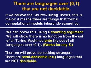 There are languages over {0,1}
that are not decidable.
If we believe the Church-Turing Thesis, this is
major: it means there are things that formal
computational models inherently cannot do.
We can prove this using a counting argument.
We will show there is no function from the set
of all Turing Machines onto the set of all
languages over {0,1}. (Works for any Σ.)
Then we will prove something stronger:
There are semi-decidable (r.e.) languages that
are NOT decidable.
 