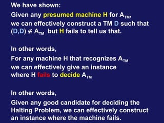 We have shown:
Given any presumed machine H for ATM,
we can effectively construct a TM D such that
(D,D)  ATM but H fails to tell us that.
In other words,
For any machine H that recognizes ATM
we can effectively give an instance
where H fails to decide ATM
In other words,
Given any good candidate for deciding the
Halting Problem, we can effectively construct
an instance where the machine fails.
 