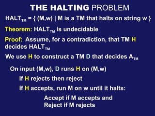 HALTTM = { (M,w) | M is a TM that halts on string w }
Theorem: HALTTM is undecidable
THE HALTING PROBLEM
Proof: Assume, for a contradiction, that TM H
decides HALTTM
We use H to construct a TM D that decides ATM
On input (M,w), D runs H on (M,w)
If H rejects then reject
If H accepts, run M on w until it halts:
Accept if M accepts and
Reject if M rejects
 