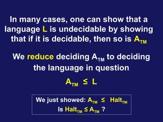 In many cases, one can show that a
language L is undecidable by showing
that if it is decidable, then so is ATM
We reduce deciding ATM to deciding
the language in question
ATM ≤ L
We just showed: ATM ≤ HaltTM
Is HaltTM ≤ ATM ?
 