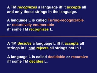 A TM recognizes a language iff it accepts all
and only those strings in the language.
A TM decides a language L iff it accepts all
strings in L and rejects all strings not in L.
A language L is called Turing-recognizable
or recursively enumerable
iff some TM recognizes L.
A language L is called decidable or recursive
iff some TM decides L.
 