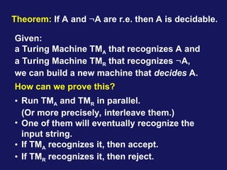 Theorem: If A and A are r.e. then A is decidable.
Given:
a Turing Machine TMA that recognizes A and
a Turing Machine TMR that recognizes A,
we can build a new machine that decides A.
How can we prove this?
• Run TMA and TMR in parallel.
(Or more precisely, interleave them.)
• One of them will eventually recognize the
input string.
• If TMA recognizes it, then accept.
• If TMR recognizes it, then reject.
 