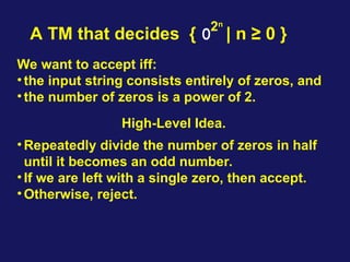 A TM that decides { 0 | n ≥ 0 }
High-Level Idea.
•Repeatedly divide the number of zeros in half
until it becomes an odd number.
•If we are left with a single zero, then accept.
•Otherwise, reject.
2n
We want to accept iff:
•the input string consists entirely of zeros, and
•the number of zeros is a power of 2.
 