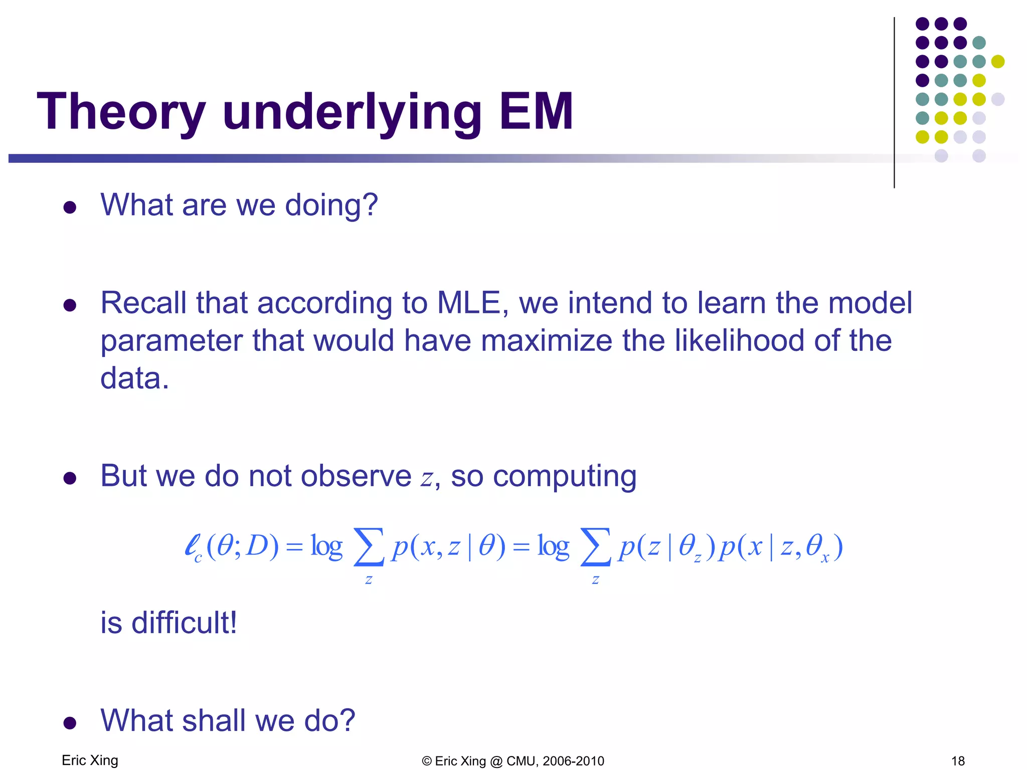 Eric Xing © Eric Xing @ CMU, 2006-2010 18
Theory underlying EM
 What are we doing?
 Recall that according to MLE, we intend to learn the model
parameter that would have maximize the likelihood of the
data.
 But we do not observe z, so computing
is difficult!
 What shall we do?
∑∑ ==
z
xz
z
c zxpzpzxpD ),|()|(log)|,(log);( θθθθl
 