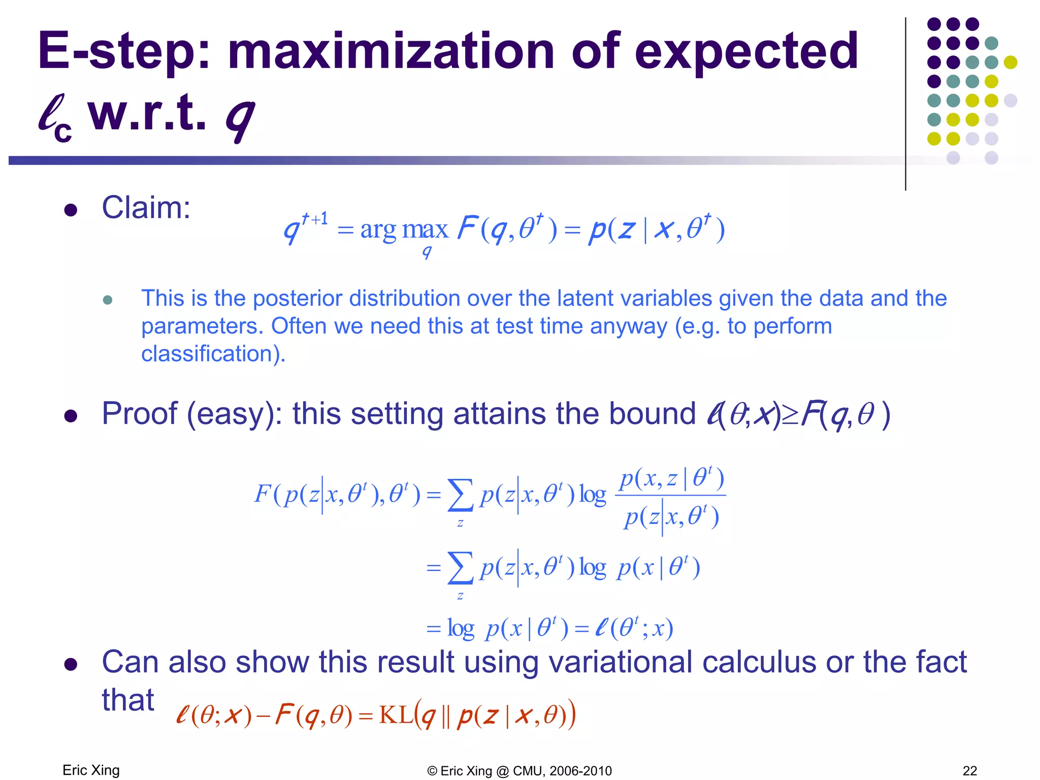 Eric Xing © Eric Xing @ CMU, 2006-2010 22
E-step: maximization of expected
lc w.r.t. q
 Claim:
 This is the posterior distribution over the latent variables given the data and the
parameters. Often we need this at test time anyway (e.g. to perform
classification).
 Proof (easy): this setting attains the bound l(θ;x)≥F(q,θ )
 Can also show this result using variational calculus or the fact
that
),|(),(maxarg tt
q
t
xzpqFq θθ ==+1
);()|(log
)|(log),(
),(
)|,(
log),()),,((
xxp
xpxzp
xzp
zxp
xzpxzpF
tt
z
tt
z
t
t
ttt
θθ
θθ
θ
θ
θθθ
l==
=
=
∑
∑
( )),|(||KL),();( θθθ xzpqqFx =−l
 