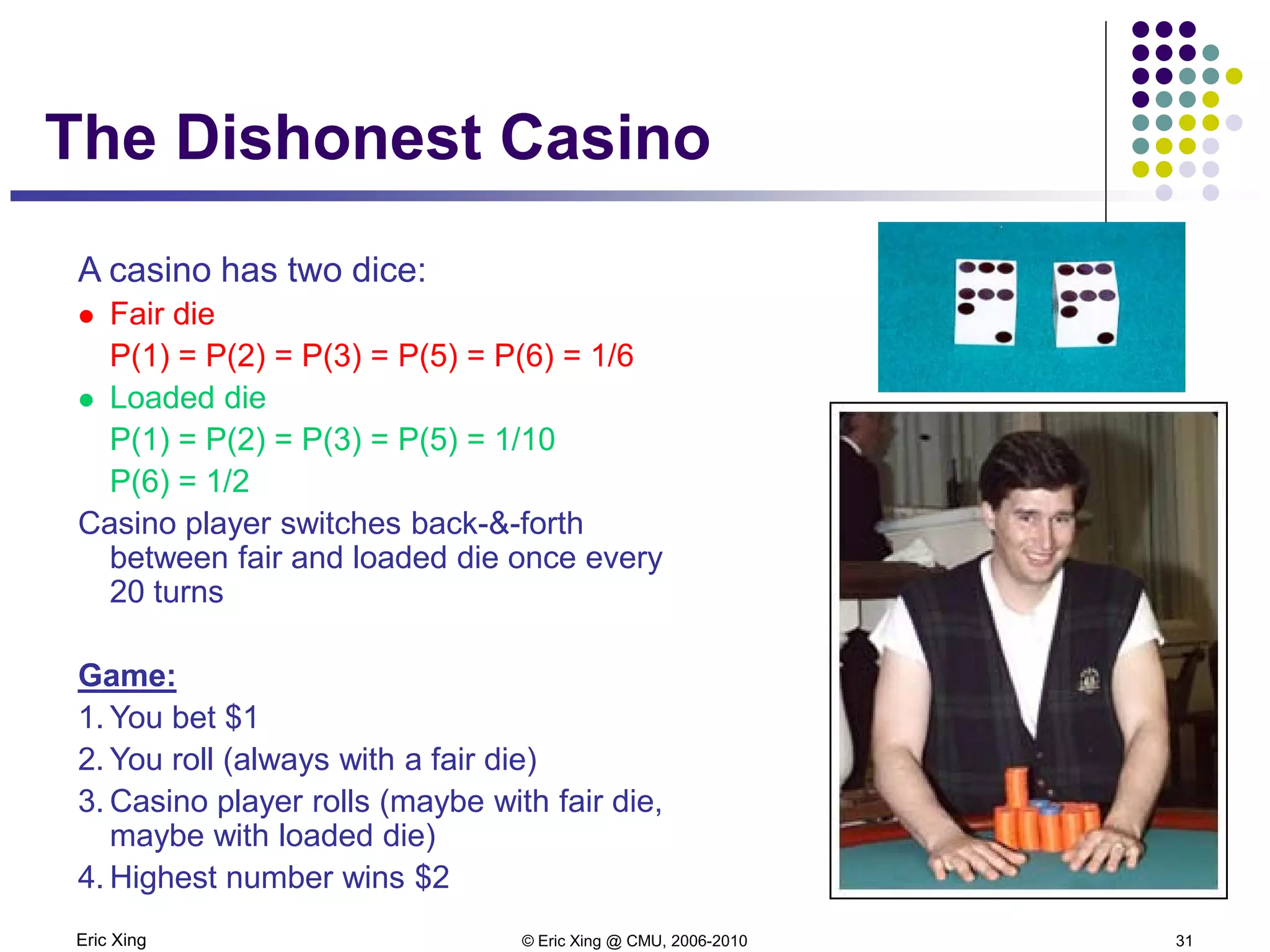 Eric Xing © Eric Xing @ CMU, 2006-2010 31
The Dishonest Casino
A casino has two dice:
 Fair die
P(1) = P(2) = P(3) = P(5) = P(6) = 1/6
 Loaded die
P(1) = P(2) = P(3) = P(5) = 1/10
P(6) = 1/2
Casino player switches back-&-forth
between fair and loaded die once every
20 turns
Game:
1. You bet $1
2. You roll (always with a fair die)
3. Casino player rolls (maybe with fair die,
maybe with loaded die)
4. Highest number wins $2
 