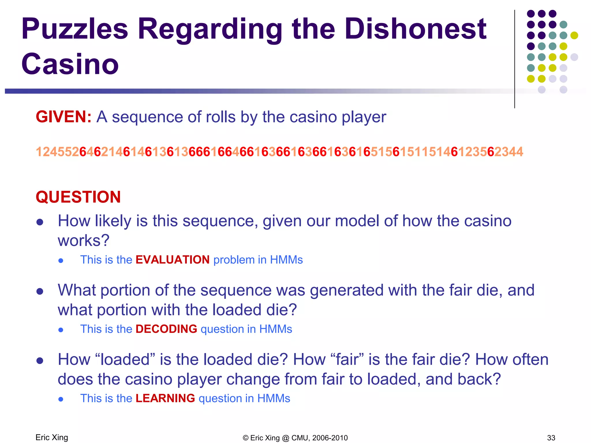 Eric Xing © Eric Xing @ CMU, 2006-2010 33
Puzzles Regarding the Dishonest
Casino
GIVEN: A sequence of rolls by the casino player
1245526462146146136136661664661636616366163616515615115146123562344
QUESTION
 How likely is this sequence, given our model of how the casino
works?
 This is the EVALUATION problem in HMMs
 What portion of the sequence was generated with the fair die, and
what portion with the loaded die?
 This is the DECODING question in HMMs
 How “loaded” is the loaded die? How “fair” is the fair die? How often
does the casino player change from fair to loaded, and back?
 This is the LEARNING question in HMMs
 