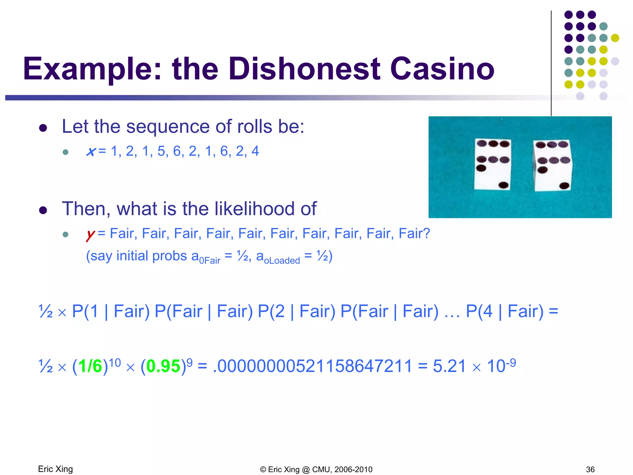 Eric Xing © Eric Xing @ CMU, 2006-2010 36
Example: the Dishonest Casino
 Let the sequence of rolls be:
 x = 1, 2, 1, 5, 6, 2, 1, 6, 2, 4
 Then, what is the likelihood of
 y = Fair, Fair, Fair, Fair, Fair, Fair, Fair, Fair, Fair, Fair?
(say initial probs a0Fair = ½, aoLoaded = ½)
½ × P(1 | Fair) P(Fair | Fair) P(2 | Fair) P(Fair | Fair) … P(4 | Fair) =
½ × (1/6)10 × (0.95)9 = .00000000521158647211 = 5.21 × 10-9
 